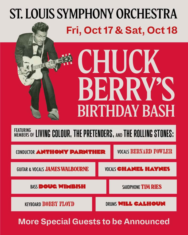 Chuck Berry's Birthday Bash * St. Louis Symphony Orchestra, Fri, Oct 17 & Sat, Oct 18 * Members of Living Colour, the Pretenders, and the Rolling Stones * Conductor: Anthony Parnther, Vocals: Bernard Fowler, Guitar & Vocals: James Walbourne, Vocals: Chanel Haynes, Bass: Doug Wimbish, Saxophone: Tim Ries, Keyboard: Bobby Floyd, Drums: Will Calhoun * More Special Guests to Be Announced
